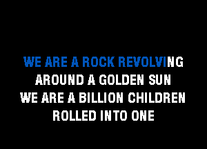 WE ARE A BOOK REVOLVING
AROUND A GOLDEN SUH
WE ARE A BILLION CHILDREN
ROLLED INTO OHE