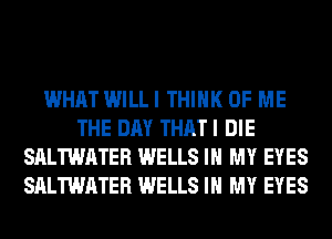 WHAT WILL I THINK OF ME
THE DAY THAT I DIE
SALTWATER WELLS IN MY EYES
SALTWATER WELLS IN MY EYES