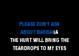 PLEASE DON'T ASK
ABOUT BARBARA
THE HURT WILL BRING THE
TEARDROPS TO MY EYES
