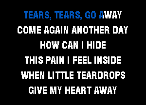 TEARS, TEARS, GO AWAY
COME AGAIN ANOTHER DAY
HOW CAN I HIDE
THIS PAIN I FEEL INSIDE
WHEN LITTLE TEARDROPS
GIVE MY HEART AWAY