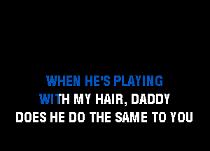 WHEN HE'S PLAYING
WITH MY HAIR, DADDY
DOES HE DO THE SAME TO YOU