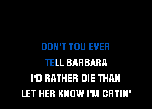 DON'T YOU EVER
TELL BARBRRA
I'D RATHER DIE THAN
LET HER KNOW I'M CRYIN'