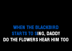 WHEN THE BLACKBIRD
STARTS TO SING, DADDY
DO THE FLOWERS HEAR HIM T00