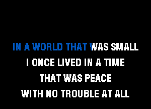 IN A WORLD THAT WAS SMALL
I ONCE LIVED IN A TIME
THAT WAS PEACE
WITH NO TROUBLE AT ALL