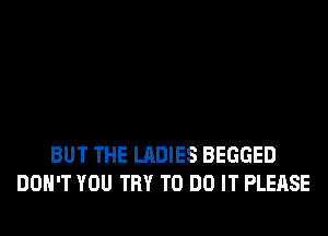 BUT THE LADIES BEGGED
DON'T YOU TRY TO DO IT PLEASE