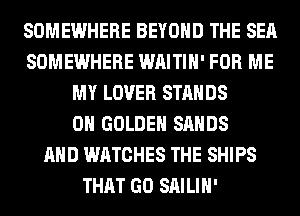 SOMEWHERE BEYOND THE SEA
SOMEWHERE WAITIH' FOR ME
MY LOVER STANDS
0H GOLDEN SANDS
AND WATCHES THE SHIPS
THAT GO SAILIH'