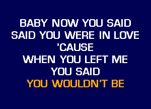 BABY NOW YOU SAID
SAID YOU WERE IN LOVE
'CAUSE
WHEN YOU LEFT ME
YOU SAID
YOU WOULDN'T BE