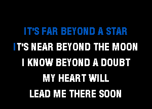 IT'S FAR BEYOND A STAR
IT'S HEAR BEYOND THE MOON
I KNOW BEYOND A DOUBT
MY HEART WILL
LEAD ME THERE SOON