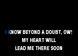 I KNOW BEYOND A DOUBT, 0W!
MY HEART WILL
LEAD ME THERE SOON