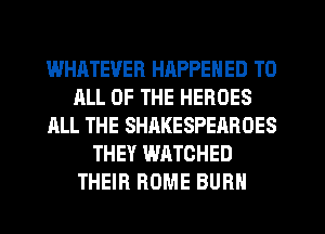 WHATEVER HAPPENED TO
ALL OF THE HEROES
ALL THE SHAKESPEAROES
THEY WATCHED
THEIR ROME BURN