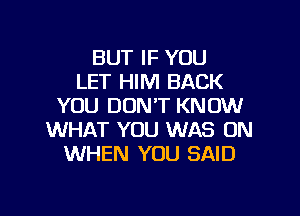 BUT IF YOU
LET HIM BACK
YOU DON'T KNOW

WHAT YOU WAS ON
WHEN YOU SAID