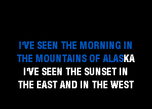 I'VE SEE THE MORNING IN
THE MOUNTAINS OF ALASKA
I'VE SEE THE SUNSET IN
THE EAST AND IN THE WEST