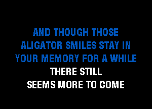 AND THOUGH THOSE
ALIGATOR SMILES STAY IN
YOUR MEMORY FOR A WHILE
THERE STILL
SEEMS MORE TO COME