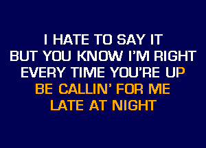 I HATE TO SAY IT
BUT YOU KNOW I'M RIGHT
EVERY TIME YOU'RE UP
BE CALLIN' FOR ME
LATE AT NIGHT