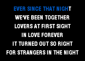 EVER SINCE THAT NIGHT
WE'VE BEEN TOGETHER
LOVERS AT FIRST SIGHT
IN LOVE FOREVER
IT TURNED OUT 80 RIGHT
FOR STRANGERS IN THE NIGHT