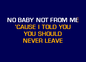 NU BABY NOT FROM ME
'CAUSE I TOLD YOU
YOU SHOULD
NEVER LEAVE