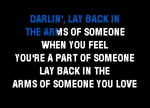 DARLIH', LAY BACK IN
THE ARMS 0F SOMEONE
WHEN YOU FEEL
YOU'RE A PART OF SOMEONE
LAY BACK IN THE
ARMS 0F SOMEONE YOU LOVE