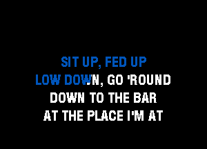 SIT UP, FED UP

LOW DOWN, GO 'ROUHD
DOWN TO THE BRR
AT THE PLACE I'M AT