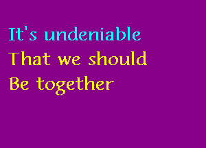 It's undeniable
That we should

Be together