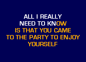 ALL I REALLY
NEED TO KNOW
IS THAT YOU CAME
TO THE PARTY TU ENJOY
YOURSELF