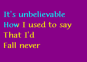 It's unbelievable
How I used to say

That I'd
Fall never