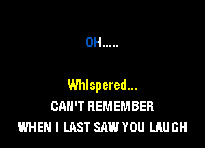 0H .....

Whispered...
CAN'T REMEMBER
WHEN I LAST SAW YOU LAUGH