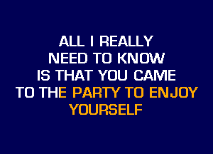 ALL I REALLY
NEED TO KNOW
IS THAT YOU CAME
TO THE PARTY TU ENJOY
YOURSELF