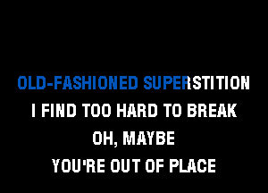 OLD-FASHIOHED SUPERSTITIOH
I FIND T00 HARD TO BREAK
0H, MAYBE
YOU'RE OUT OF PLACE