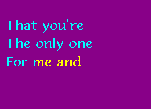 That you're
The only one

For me and