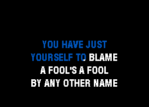 YOU HAVE JUST

YOURSELF T0 BLAME
A FOOL'S A FOOL
BY ANY OTHER NAME