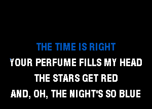 THE TIME IS RIGHT

YOUR PERFUME FILLS MY HEAD
THE STARS GET BED

AND, 0H, THE HIGHT'S 80 BLUE
