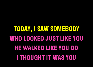 TODAY, I SAW SOMEBODY
WHO LOOKED JUST LIKE YOU
HE WALKED LIKE YOU DO
I THOUGHT IT WAS YOU