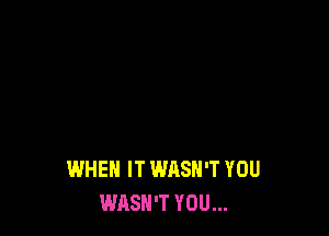 WHEN IT WASH'T YOU
WASN'T YOU...