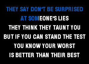 THEY SAY DON'T BE SURPRISED
AT SOMEOHE'S LIES
THEY THINK THEY TAUHT YOU
BUT IF YOU CAN STAND THE TEST
YOU KNOW YOUR WORST
IS BETTER THAN THEIR BEST