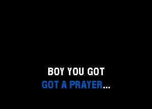 BOY YOU GOT
GOT A PRAYER...