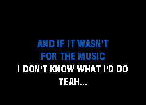 AND IF ITWASH'T

FOR THE MUSIC
I DON'T KNOW WHAT I'D DO
YEAH...