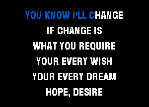 YOU KNOW I'LL CHANGE
IF CHANGE IS
IMHJLT YOU REQUIRE
YOUR EVERY WISH
YOUR EVERY DREAM

HOPE, DESIRE l
