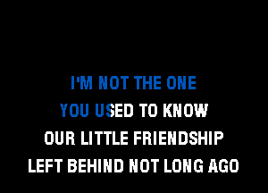 I'M NOT THE ONE
YOU USED TO KNOW
OUR LITTLE FRIENDSHIP
LEFT BEHIND HOT LONG AGO