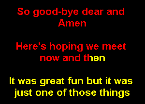 So good-bye dear and
Amen

Here's hoping we meet
now and then

It was great fun but it was
just one of those things