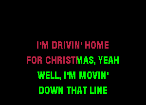 I'M DRIVIN' HOME

FOR CHBISTMRS, YEAH
WELL, I'M MOVIH'
DOWN THAT LINE