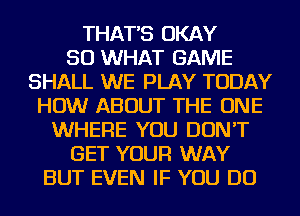 THAT'S OKAY
SO WHAT GAME
SHALL WE PLAY TODAY
HOW ABOUT THE ONE
WHERE YOU DON'T
GET YOUR WAY
BUT EVEN IF YOU DO