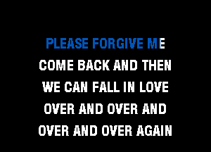 PLEASE FORGIVE ME
COME BACK AND THEN
WE CAN FALL IN LOVE
OVER AND OVER AND

OVER AND OVER AGAIN I