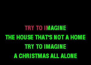 TRY TO IMAGINE
THE HOUSE THAT'S NOT A HOME
TRY TO IMAGINE
A CHRISTMAS ALL ALONE