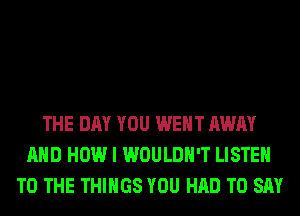 THE DAY YOU WENT AWAY
AND HOW I WOULDN'T LISTEN
TO THE THINGS YOU HAD TO SAY