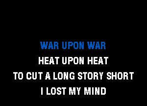 WAR UPON WAR

HEAT UPON HEAT
TO OUT A LONG STORY SHORT
I LOST MY MIND