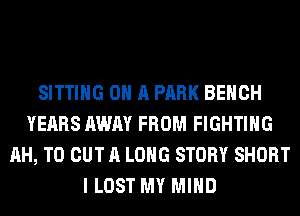 SITTING ON A PARK BENCH
YEARS AWAY FROM FIGHTING
AH, TO OUT A LONG STORY SHORT
I LOST MY MIND