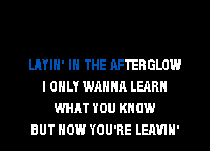 LAYIN' IN THE AFTERGLOW
I ONLY WANNA LEARN
WHAT YOU KNOW
BUT HOW YOU'RE LEAVIN'