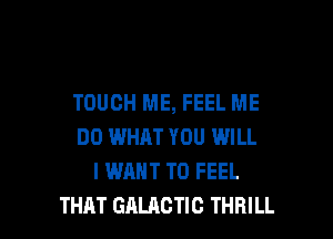 TOUCH ME, FEEL ME

DO WHEN YOU WILL
I WANT TO FEEL
THAT GALACTIC THRILL