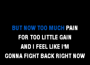 BUT HOW TOO MUCH PAIN
FOR T00 LITTLE GAIN
AND I FEEL LIKE I'M
GONNA FIGHT BACK RIGHT NOW
