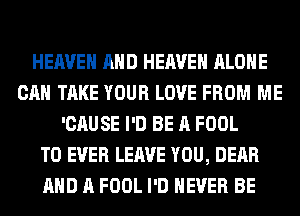 HEAVEN AND HEAVEN ALONE
CAN TAKE YOUR LOVE FROM ME
'CAUSE I'D BE A FOOL
T0 EVER LEAVE YOU, DEAR
AND A FOOL I'D NEVER BE